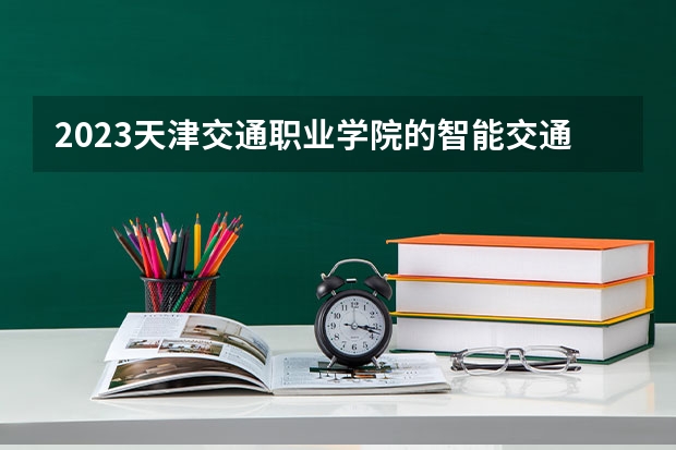 2023天津交通职业学院的智能交通技术专业分数 天津交通职业学院智能交通技术专业历年分数线参考