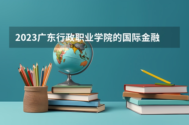 2023广东行政职业学院的国际金融专业分数 广东行政职业学院国际金融专业历年分数线参考