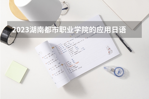 2023湖南都市职业学院的应用日语专业分数 湖南都市职业学院应用日语专业历年分数线参考