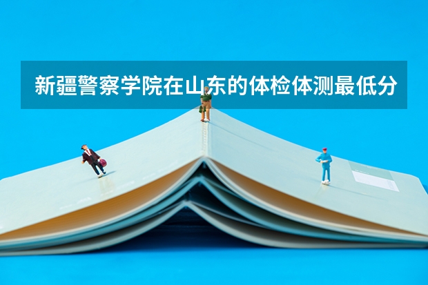 新疆警察学院在山东的体检体测最低分数线 新疆警察学院分数线