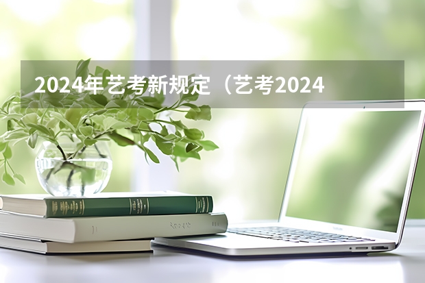2024年艺考新规定（艺考2024新政策）