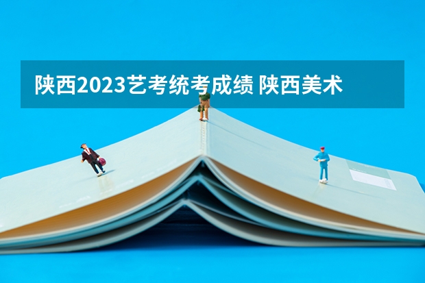 陕西2023艺考统考成绩 陕西美术艺考成绩公布时间2023