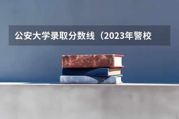 公安大学录取分数线（2023年警校录取分数线）