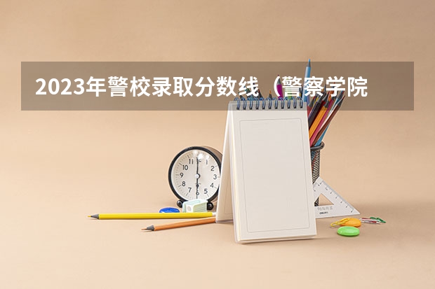 2023年警校录取分数线(警察学院分数线)