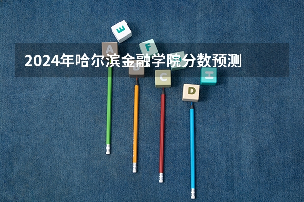 2024年哈尔滨金融学院分数预测 立信会计金融学院分数线
