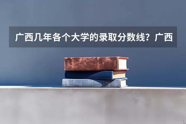 广西几年各个大学的录取分数线?广西的二本大学有哪些?