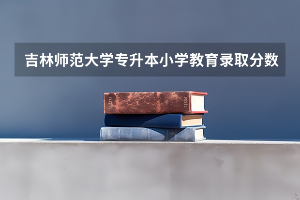 吉林师范大学专升本小学教育录取分数线是多少啊?