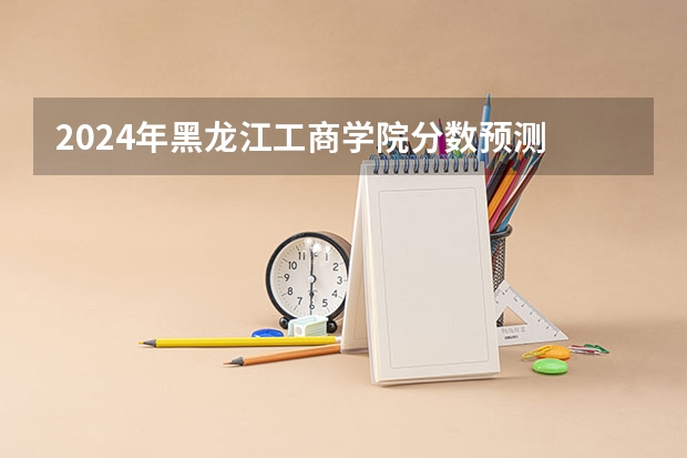 2024年黑龙江工商学院分数预测 黑龙江工程学院