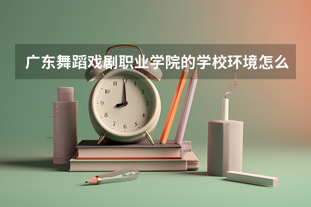 广东舞蹈戏剧职业学院的学校环境怎么样？