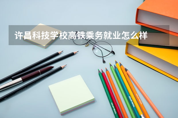 许昌科技学校高铁乘务就业怎么样