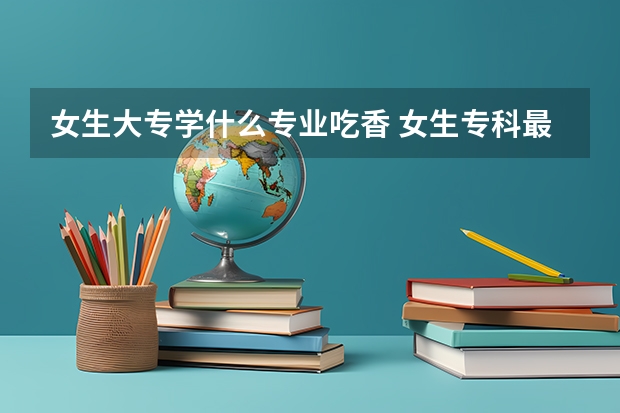 女生大专学什么专业吃香 女生专科最吃香的专业排名