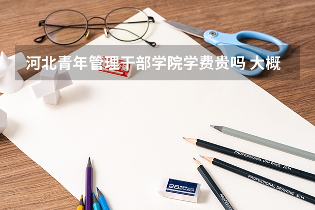 河北青年管理干部学院学费贵吗 大概招生多少人