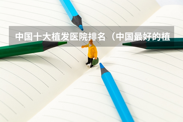 中国十大植发医院排名(中国最好的植发医院是哪家)
