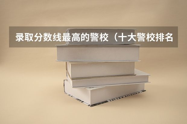 录取分数线最高的警校(十大警校排名和录取分数线表(2024年高考参考))