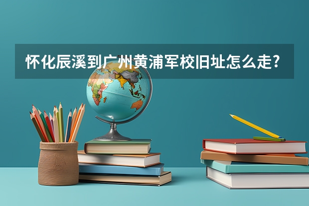 怀化辰溪到广州黄浦军校旧址怎么走?