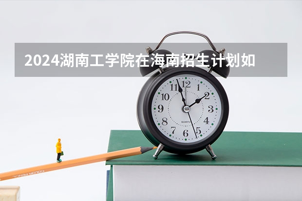 2024湖南工学院在海南招生计划如何
