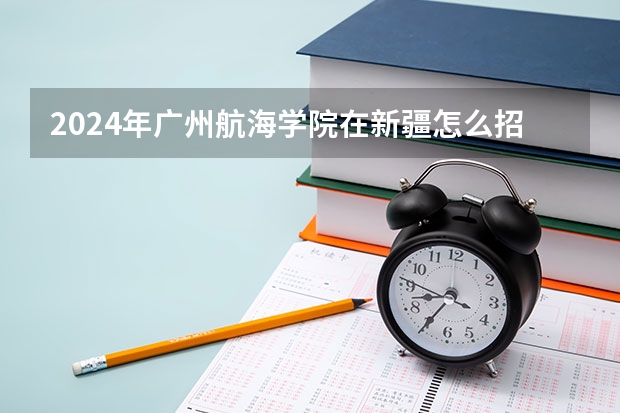 2024年广州航海学院在新疆怎么招生