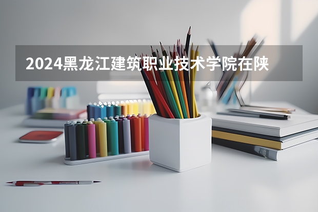 2024黑龙江建筑职业技术学院在陕西招生方案