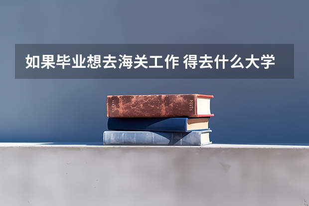如果毕业想去海关工作 得去什么大学 学 什么专业?