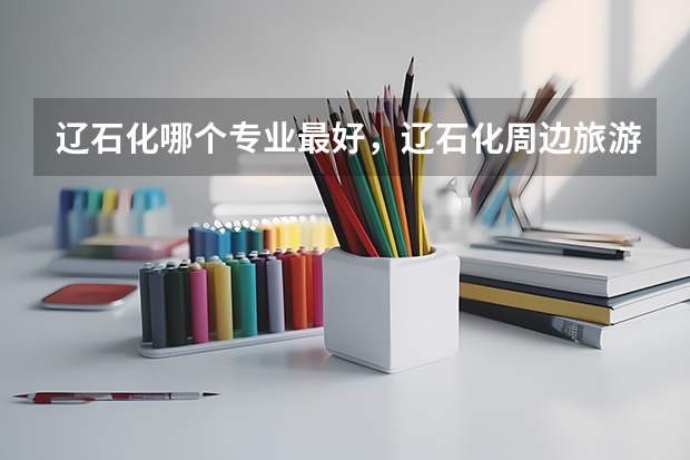 辽石化哪个专业最好,辽石化周边旅游地点在哪