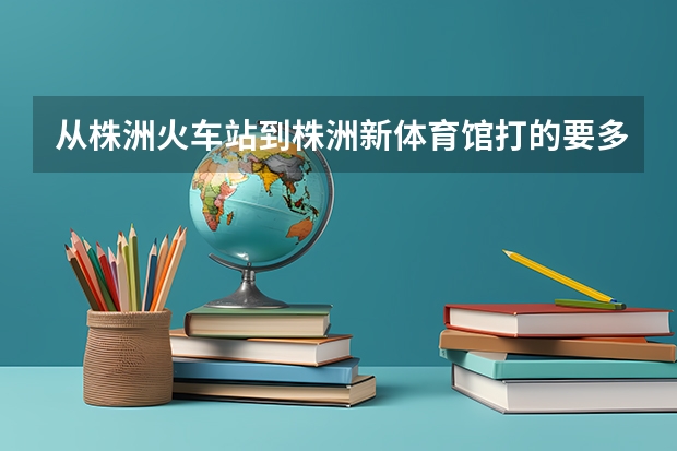 从株洲火车站到株洲新体育馆打的要多长时间,价钱多少???