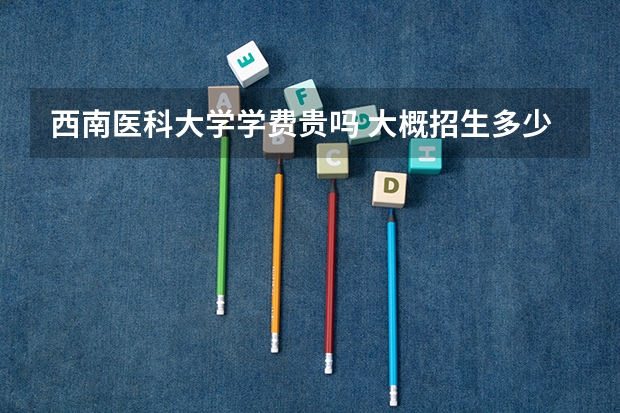 西南医科大学学费贵吗 大概招生多少人