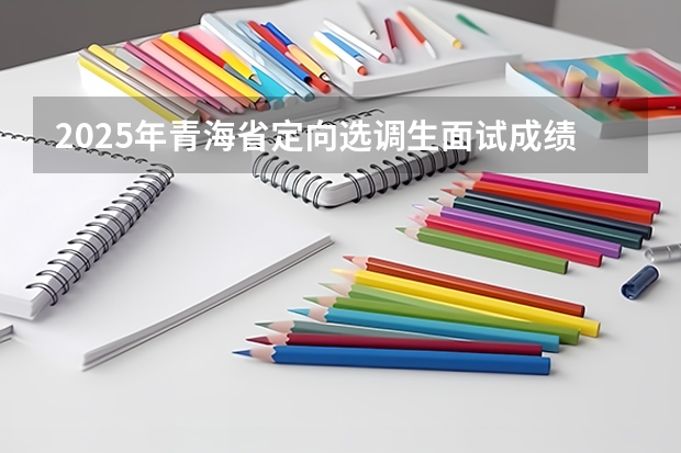 2025年青海省定向选调生面试成绩啥时候公布（2025年青海省省考报名时间）