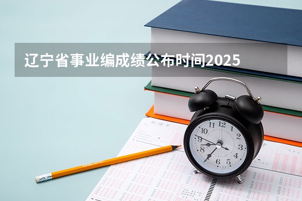 辽宁省事业编成绩公布时间2025 事业编联考成绩公布时间2025