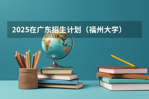 2025在广东招生计划（福州大学）