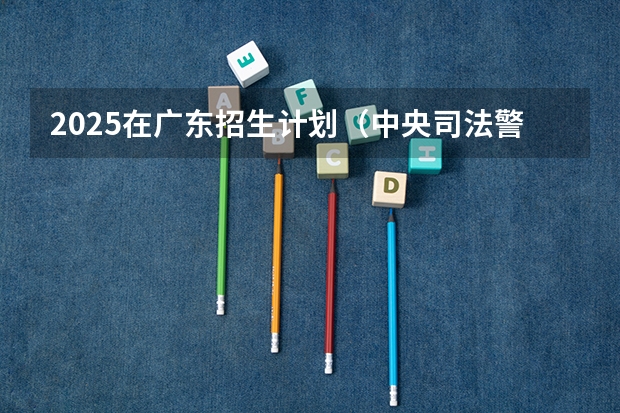 2025在广东招生计划（中央司法警官学院）