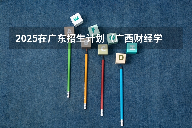 2025在广东招生计划（广西财经学院）