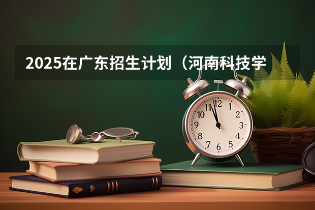2025在广东招生计划（河南科技学院）
