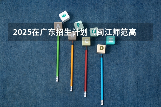 2025在广东招生计划（闽江师范高等专科学校）