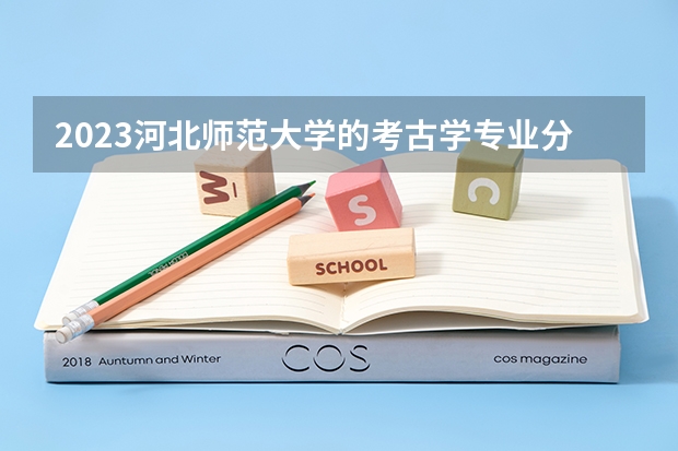 2023河北师范大学的考古学专业分数 河北师范大学考古学专业历年分数线参考