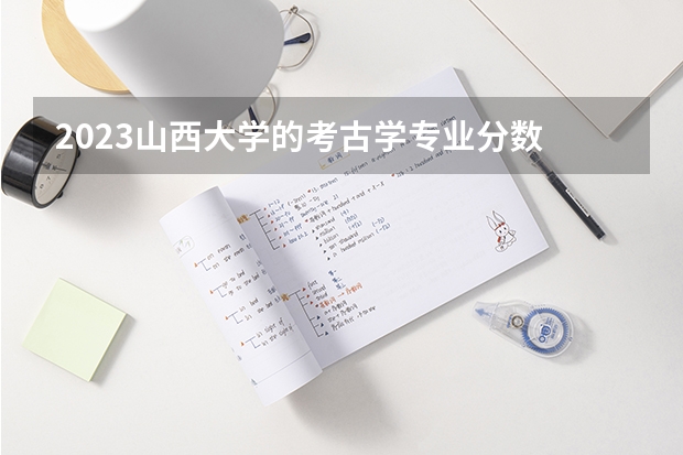 2023山西大学的考古学专业分数 山西大学考古学专业历年分数线参考
