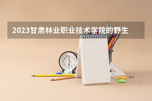 2023甘肃林业职业技术学院的野生植物资源保护与利用专业分数 甘肃林业职业技术学院野生植物资源保护与利用专业历年分数线参考